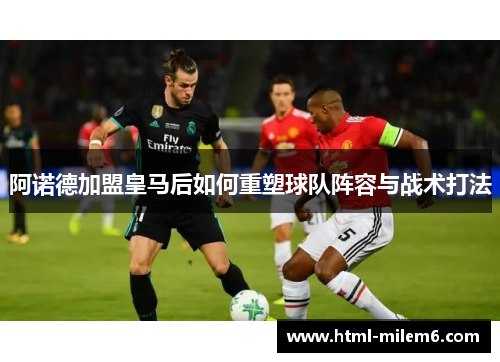阿诺德加盟皇马后如何重塑球队阵容与战术打法