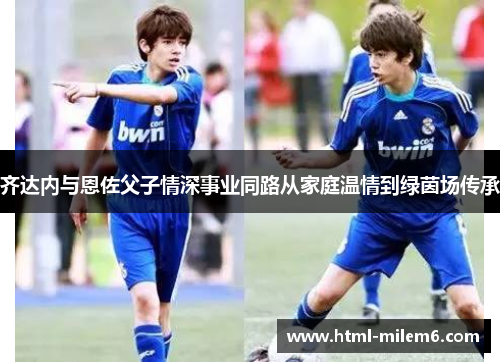 齐达内与恩佐父子情深事业同路从家庭温情到绿茵场传承